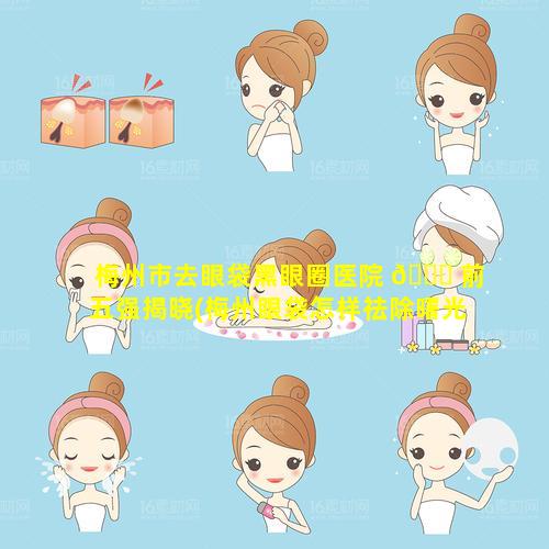 梅州市去眼袋黑眼圈医院 🐒 前五强揭晓(梅州眼袋怎样祛除曙光医院)